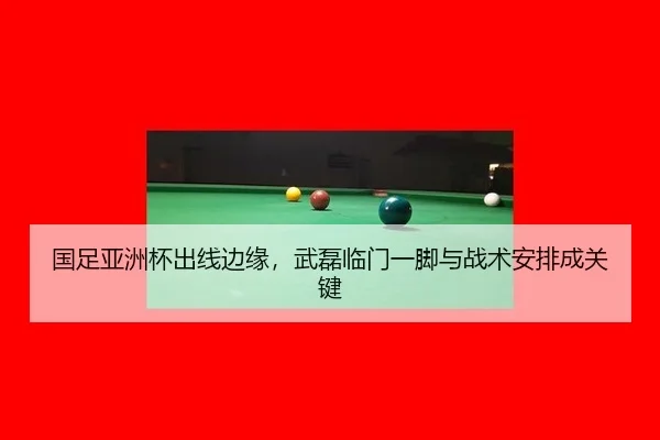 国足亚洲杯出线边缘，武磊临门一脚与战术安排成关键