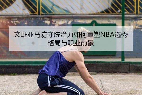 文班亚马防守统治力如何重塑NBA选秀格局与职业前景