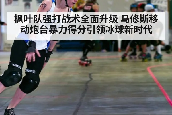 枫叶队强打战术全面升级 马修斯移动炮台暴力得分引领冰球新时代